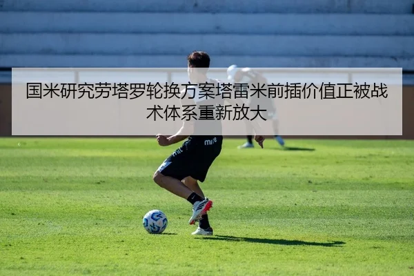 国米研究劳塔罗轮换方案塔雷米前插价值正被战术体系重新放大