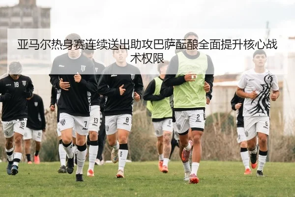 亚马尔热身赛连续送出助攻巴萨酝酿全面提升核心战术权限